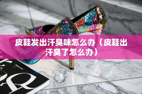 皮鞋发出汗臭味怎么办(皮鞋出汗臭了怎么办) 皮鞋发出汗臭味怎么办(皮鞋出汗臭了怎么办)