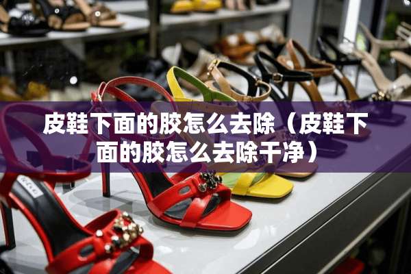 皮鞋下面的胶怎么去除(皮鞋下面的胶怎么去除干净) 皮鞋下面的胶怎么去除(皮鞋下面的胶怎么去除干净)