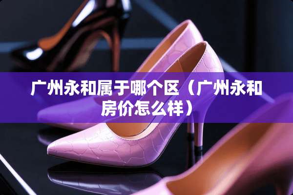 广州永和属于哪个区(广州永和房价怎么样) 广州永和属于哪个区(广州永和房价怎么样)