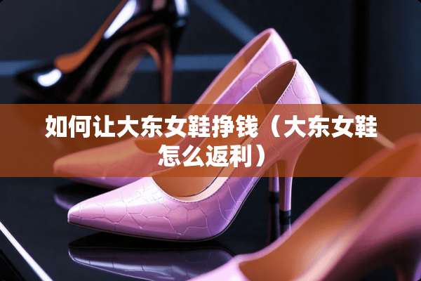 如何让大东女鞋挣钱(大东女鞋怎么返利) 如何让大东女鞋挣钱(大东女鞋怎么返利)
