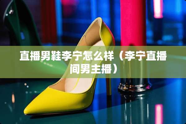 直播男鞋李宁怎么样(李宁直播间男主播) 直播男鞋李宁怎么样(李宁直播间男主播)
