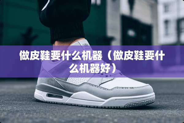 做皮鞋要什么机器(做皮鞋要什么机器好) 做皮鞋要什么机器(做皮鞋要什么机器好)
