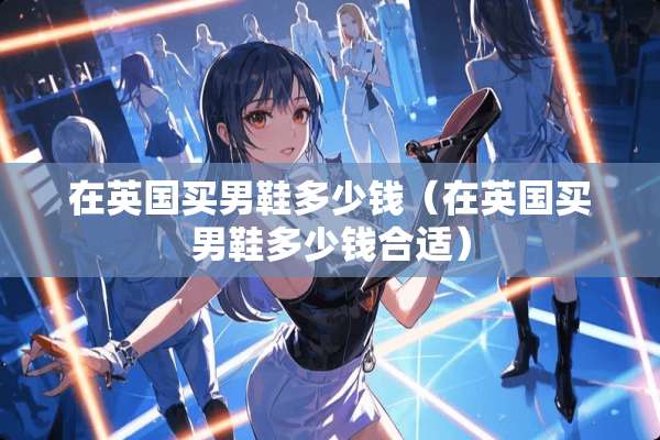 在英国买男鞋多少钱(在英国买男鞋多少钱合适) 在英国买男鞋多少钱(在英国买男鞋多少钱合适)