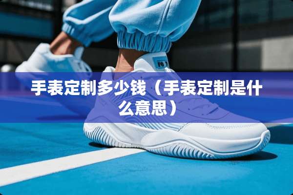 手表定制多少钱(手表定制是什么意思) 手表定制多少钱(手表定制是什么意思)