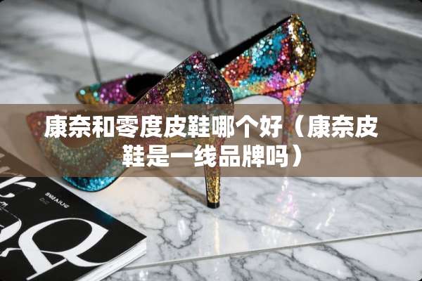 康奈和零度皮鞋哪个好(康奈皮鞋是一线品牌吗) 康奈和零度皮鞋哪个好(康奈皮鞋是一线品牌吗)