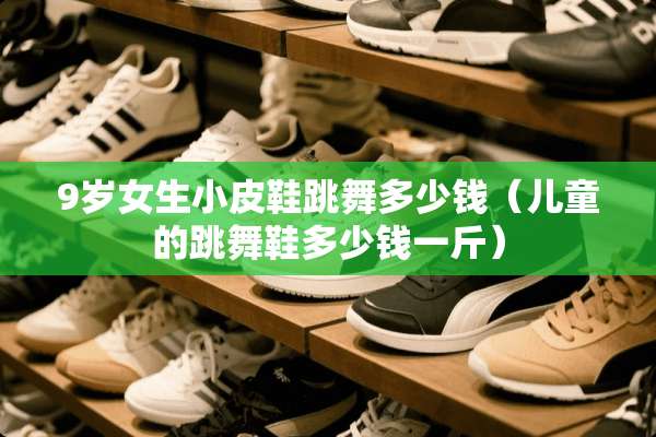 9岁女生小皮鞋跳舞多少钱(儿童的跳舞鞋多少钱一斤) 9岁女生小皮鞋跳舞多少钱(儿童的跳舞鞋多少钱一斤)
