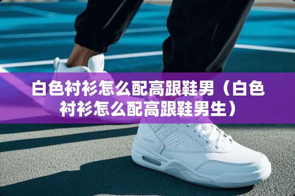 白色衬衫怎么配高跟鞋男(白色衬衫怎么配高跟鞋男生) 白色衬衫怎么配高跟鞋男(白色衬衫怎么配高跟鞋男生)