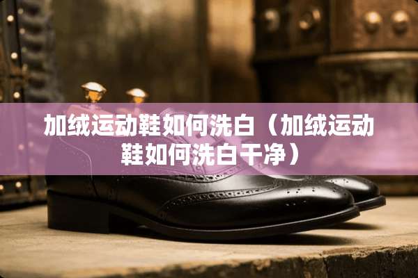 加绒运动鞋如何洗白(加绒运动鞋如何洗白干净) 加绒运动鞋如何洗白(加绒运动鞋如何洗白干净)