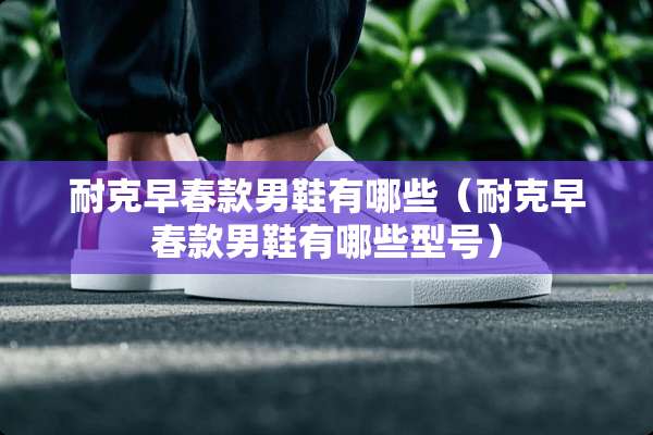 耐克早春款男鞋有哪些(耐克早春款男鞋有哪些型号) 耐克早春款男鞋有哪些(耐克早春款男鞋有哪些型号)