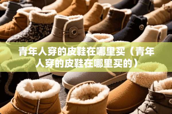 青年人穿的皮鞋在哪里买(青年人穿的皮鞋在哪里买的) 青年人穿的皮鞋在哪里买(青年人穿的皮鞋在哪里买的)