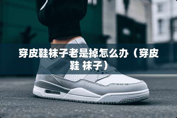 穿皮鞋袜子老是掉怎么办(穿皮鞋 袜子) 穿皮鞋袜子老是掉怎么办(穿皮鞋 袜子)