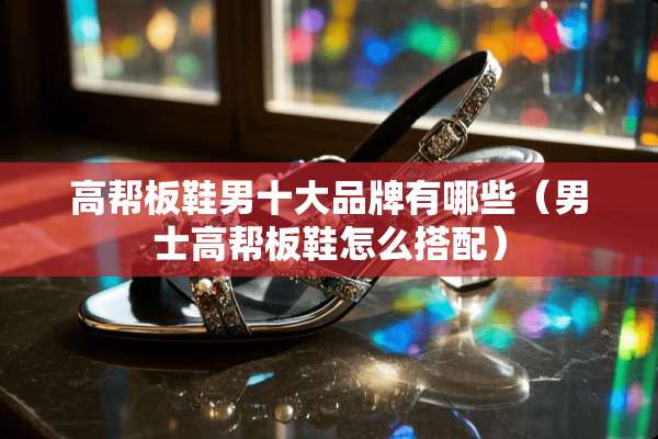 高帮板鞋男十大品牌有哪些(男士高帮板鞋怎么搭配) 高帮板鞋男十大品牌有哪些(男士高帮板鞋怎么搭配)