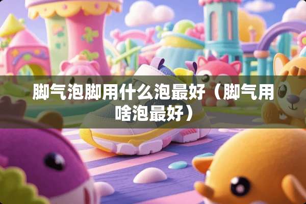 脚气泡脚用什么泡最好(脚气用啥泡最好) 脚气泡脚用什么泡最好(脚气用啥泡最好)