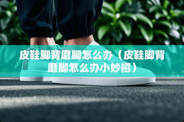 皮鞋脚背磨脚怎么办(皮鞋脚背磨脚怎么办小妙招) 皮鞋脚背磨脚怎么办(皮鞋脚背磨脚怎么办小妙招)