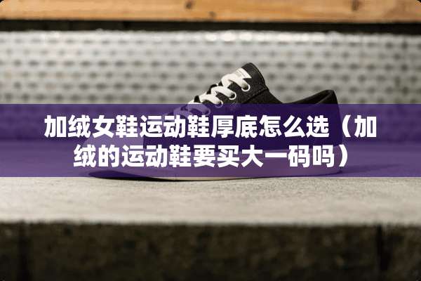 加绒女鞋运动鞋厚底怎么选(加绒的运动鞋要买大**吗) 加绒女鞋运动鞋厚底怎么选(加绒的运动鞋要买大**吗)