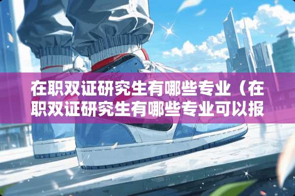 在职双证研究生有哪些专业(在职双证研究生有哪些专业可以报考) 在职双证研究生有哪些专业(在职双证研究生有哪些专业可以报考)