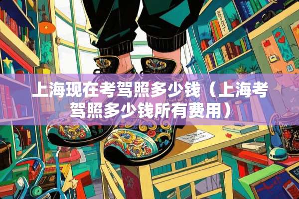 上海现在考驾照多少钱(上海考驾照多少钱所有费用) 上海现在考驾照多少钱(上海考驾照多少钱所有费用)