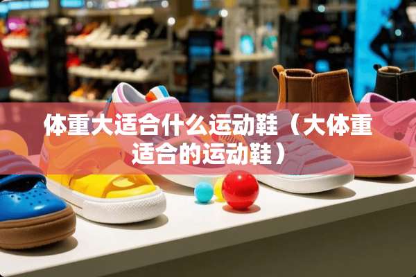 体重大适合什么运动鞋(大体重适合的运动鞋) 体重大适合什么运动鞋(大体重适合的运动鞋)