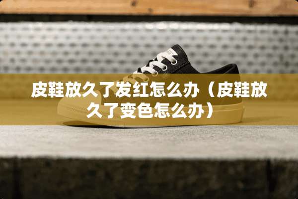 皮鞋放久了发红怎么办(皮鞋放久了变色怎么办) 皮鞋放久了发红怎么办(皮鞋放久了变色怎么办)