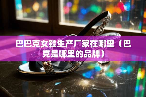 巴巴克女鞋生产厂家在哪里(巴克是哪里的品牌) 巴巴克女鞋生产厂家在哪里(巴克是哪里的品牌)