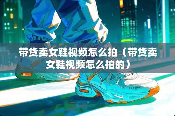 带货卖女鞋视频怎么拍(带货卖女鞋视频怎么拍的) 带货卖女鞋视频怎么拍(带货卖女鞋视频怎么拍的)