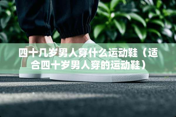 四十几岁男人穿什么运动鞋(适合四十岁男人穿的运动鞋) 四十几岁男人穿什么运动鞋(适合四十岁男人穿的运动鞋)