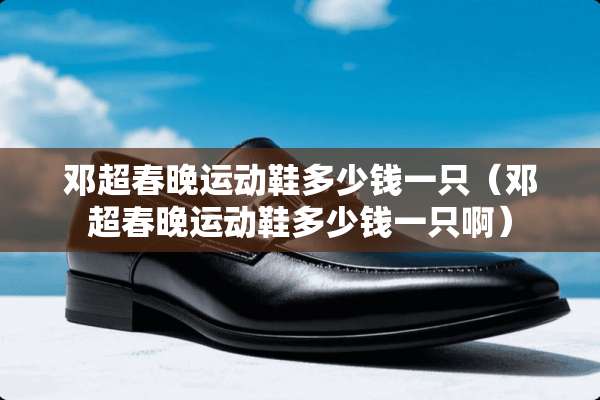 邓超春晚运动鞋多少钱一只(邓超春晚运动鞋多少钱一只啊) 邓超春晚运动鞋多少钱一只(邓超春晚运动鞋多少钱一只啊)