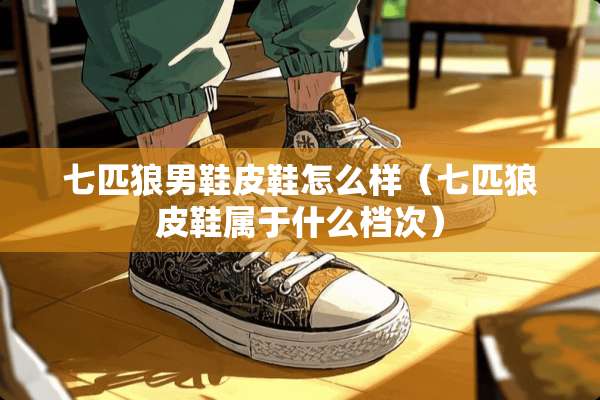 七匹狼男鞋皮鞋怎么样(七匹狼皮鞋属于什么档次) 七匹狼男鞋皮鞋怎么样(七匹狼皮鞋属于什么档次)