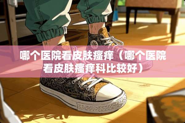 哪个医院看皮肤瘙痒(哪个医院看皮肤瘙痒科比较好) 哪个医院看皮肤瘙痒(哪个医院看皮肤瘙痒科比较好)