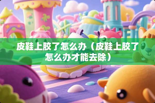 皮鞋上胶了怎么办(皮鞋上胶了怎么办才能去除) 皮鞋上胶了怎么办(皮鞋上胶了怎么办才能去除)