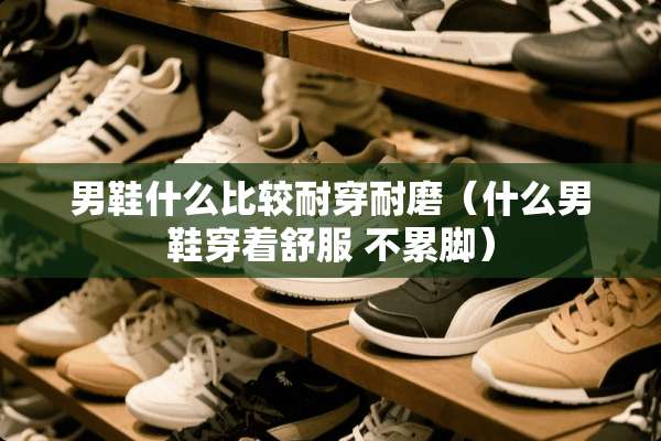 男鞋什么比较耐穿耐磨(什么男鞋穿着舒服 不累脚) 男鞋什么比较耐穿耐磨(什么男鞋穿着舒服 不累脚)