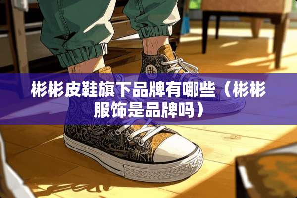 彬彬皮鞋旗下品牌有哪些(彬彬服饰是品牌吗) 彬彬皮鞋旗下品牌有哪些(彬彬服饰是品牌吗)