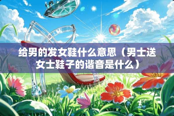 给男的发女鞋什么意思(男士送女士鞋子的谐音是什么) 给男的发女鞋什么意思(男士送女士鞋子的谐音是什么)