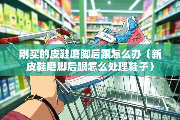 刚买的皮鞋磨脚后跟怎么办(新皮鞋磨脚后跟怎么处理鞋子) 刚买的皮鞋磨脚后跟怎么办(新皮鞋磨脚后跟怎么处理鞋子)