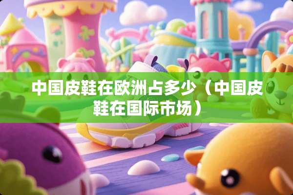 中国皮鞋在欧洲占多少(中国皮鞋在国际市场) 中国皮鞋在欧洲占多少(中国皮鞋在国际市场)