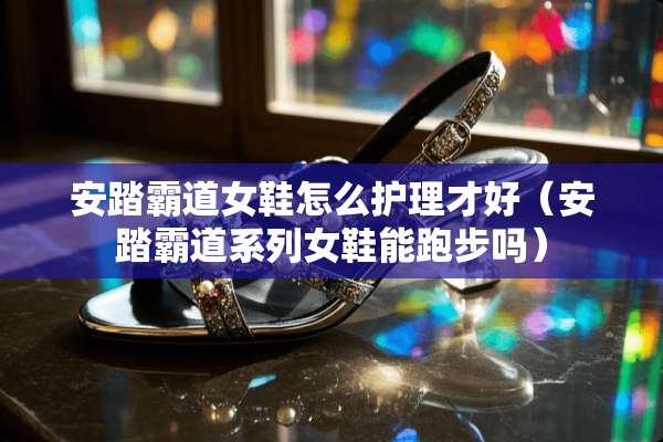 安踏霸道女鞋怎么护理才好(安踏霸道系列女鞋能跑步吗) 安踏霸道女鞋怎么护理才好(安踏霸道系列女鞋能跑步吗)