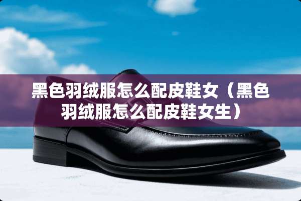 黑色羽绒服怎么配皮鞋女(黑色羽绒服怎么配皮鞋女生) 黑色羽绒服怎么配皮鞋女(黑色羽绒服怎么配皮鞋女生)