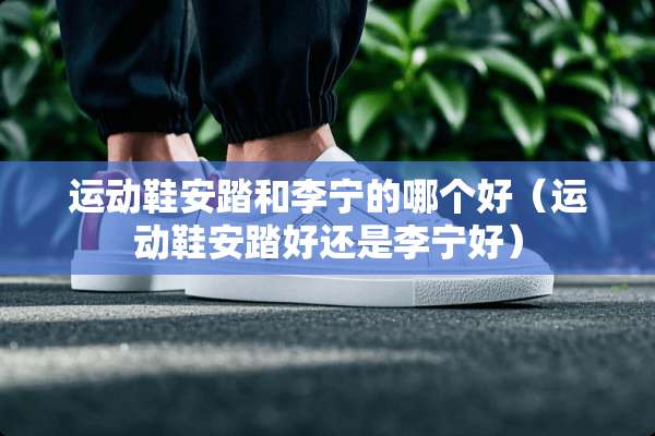 运动鞋安踏和李宁的哪个好(运动鞋安踏好还是李宁好) 运动鞋安踏和李宁的哪个好(运动鞋安踏好还是李宁好)