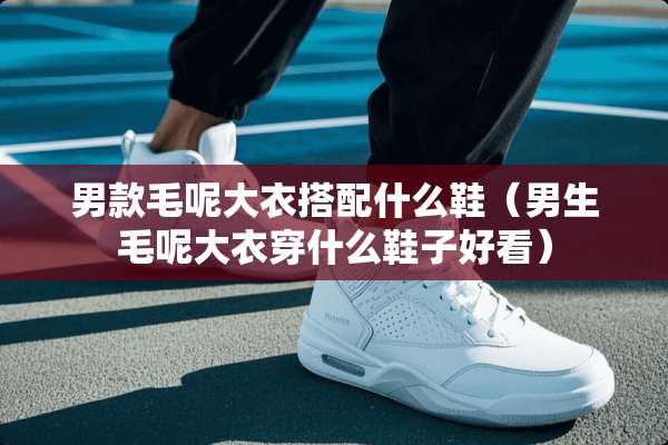 男款毛呢大衣搭配什么鞋(男生毛呢大衣穿什么鞋子好看) 男款毛呢大衣搭配什么鞋(男生毛呢大衣穿什么鞋子好看)