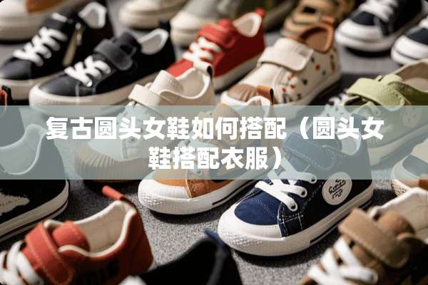 复古圆头女鞋如何搭配(圆头女鞋搭配衣服) 复古圆头女鞋如何搭配(圆头女鞋搭配衣服)