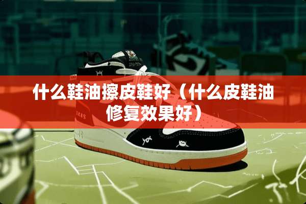 什么鞋油擦皮鞋好（什么皮鞋油修复效果好）