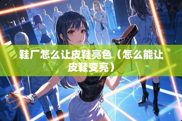 鞋厂怎么让皮鞋亮色（怎么能让皮鞋变亮）