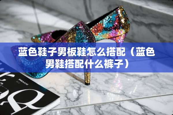 蓝色鞋子男板鞋怎么搭配(蓝色男鞋搭配什么裤子) 蓝色鞋子男板鞋怎么搭配(蓝色男鞋搭配什么裤子)