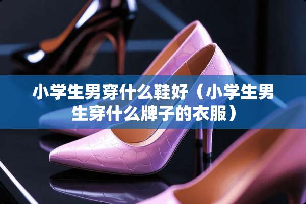 小学生男穿什么鞋好（小学生男生穿什么牌子的衣服）