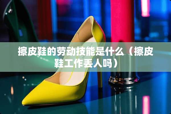 擦皮鞋的劳动技能是什么（擦皮鞋工作丢人吗）