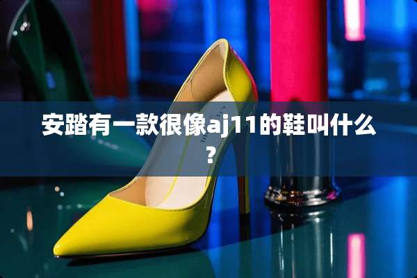 安踏有一款很像aj11的鞋叫什么？
