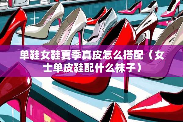 单鞋女鞋夏季真皮怎么搭配(女士单皮鞋配什么袜子) 单鞋女鞋夏季真皮怎么搭配(女士单皮鞋配什么袜子)