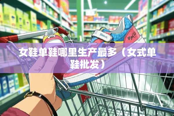 女鞋单鞋哪里生产最多(女式单鞋批发) 女鞋单鞋哪里生产最多(女式单鞋批发)