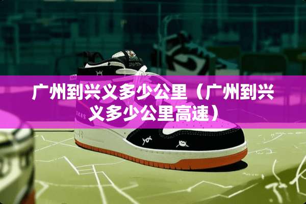 广州到兴义多少公里(广州到兴义多少公里高速) 广州到兴义多少公里(广州到兴义多少公里高速)