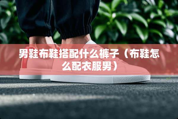 男鞋布鞋搭配什么裤子(布鞋怎么配衣服男) 男鞋布鞋搭配什么裤子(布鞋怎么配衣服男)